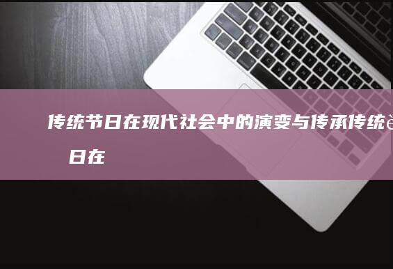 传统节日在现代社会中的演变与传承 (传统节日在现代的意义)