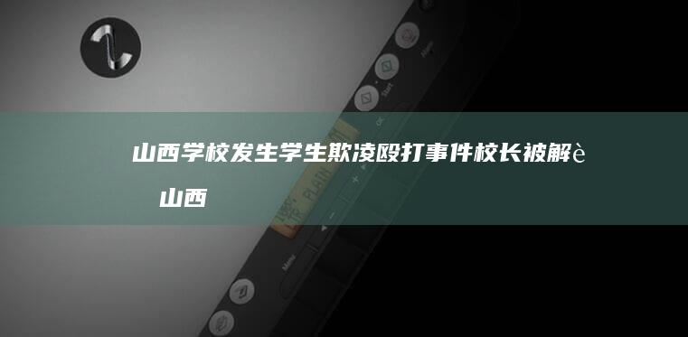 山西学校发生学生欺凌殴打事件 校长被解职 (山西学校发生刑事案件)